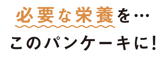 必要な栄養を…このパンケーキに！