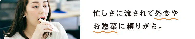 忙しさに流されて外食やお惣菜に頼りがち。