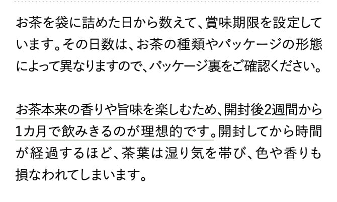 お茶を袋に詰めた日から数えて、賞味期限を設定しています。その日数は、お茶の種類やパッケージの形態によって異なりますので、パッケージ裏をご確認ください。