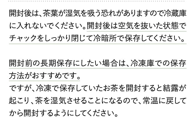 開封後は、茶葉が湿気を吸う恐れがありますので冷蔵庫に入れないでください。開封後は空気を抜いた状態でチャックをしっかり閉じて冷暗所で保存してください。