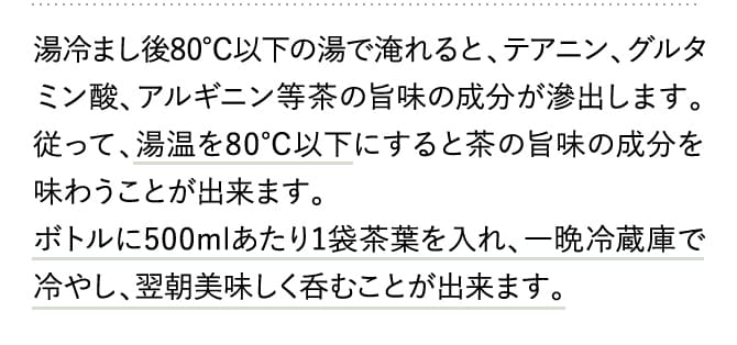 湯冷まし後80℃以下の湯で淹れると、テアニン、グルタミン酸、アルギニン等茶の旨味の成分が滲出します。従って、湯温を80℃以下にすると茶の旨味の成分を味わうことが出来ます。