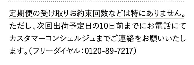 定期便の受け取りお約束回数などは特にありません。ただし、次回出荷予定日の10日前までにお電話にてカスタマーコンシェルジュまでご連絡をお願いいたします。（フリーダイヤル：0120-89-7217）